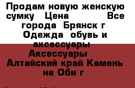 Продам новую женскую сумку › Цена ­ 1 900 - Все города, Брянск г. Одежда, обувь и аксессуары » Аксессуары   . Алтайский край,Камень-на-Оби г.